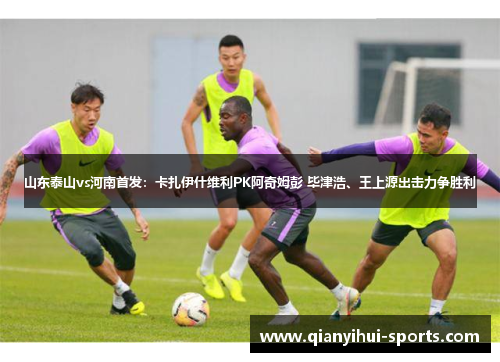 山东泰山vs河南首发：卡扎伊什维利PK阿奇姆彭 毕津浩、王上源出击力争胜利